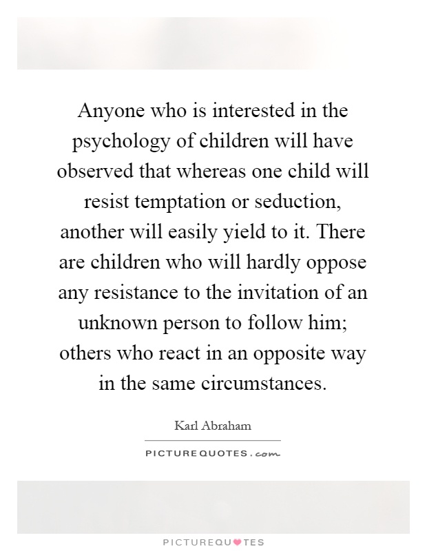 Anyone who is interested in the psychology of children will have observed that whereas one child will resist temptation or seduction, another will easily yield to it. There are children who will hardly oppose any resistance to the invitation of an unknown person to follow him; others who react in an opposite way in the same circumstances Picture Quote #1