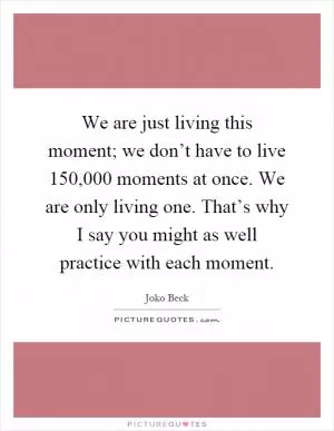 We are just living this moment; we don’t have to live 150,000 moments at once. We are only living one. That’s why I say you might as well practice with each moment Picture Quote #1