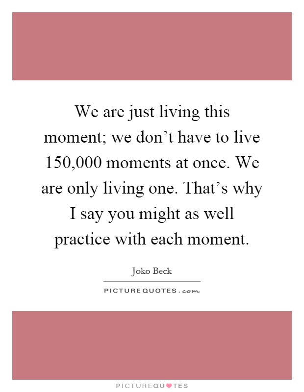 We are just living this moment; we don't have to live 150,000 moments at once. We are only living one. That's why I say you might as well practice with each moment Picture Quote #1