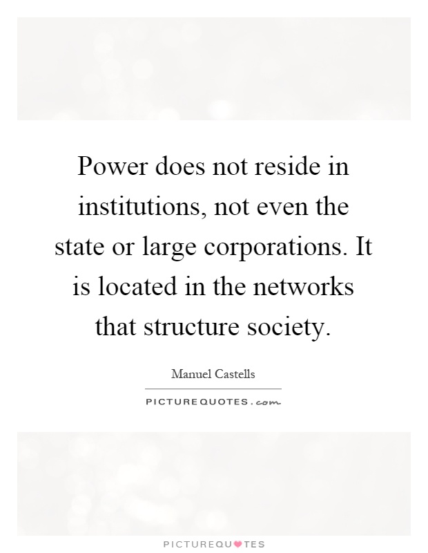 Power does not reside in institutions, not even the state or large corporations. It is located in the networks that structure society Picture Quote #1