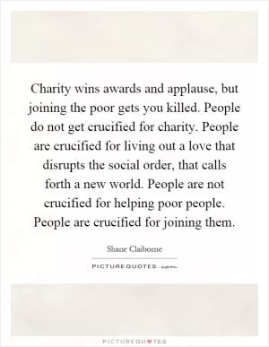 Charity wins awards and applause, but joining the poor gets you killed. People do not get crucified for charity. People are crucified for living out a love that disrupts the social order, that calls forth a new world. People are not crucified for helping poor people. People are crucified for joining them Picture Quote #1