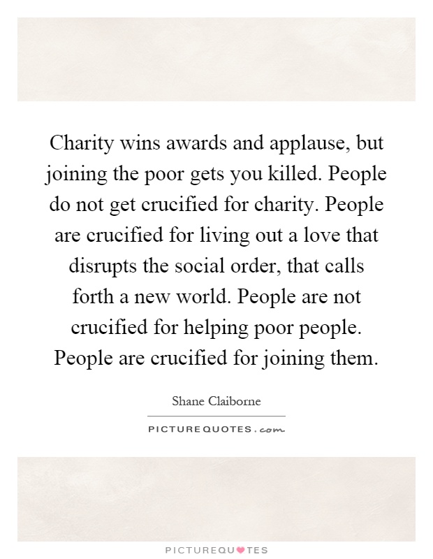Charity wins awards and applause, but joining the poor gets you killed. People do not get crucified for charity. People are crucified for living out a love that disrupts the social order, that calls forth a new world. People are not crucified for helping poor people. People are crucified for joining them Picture Quote #1