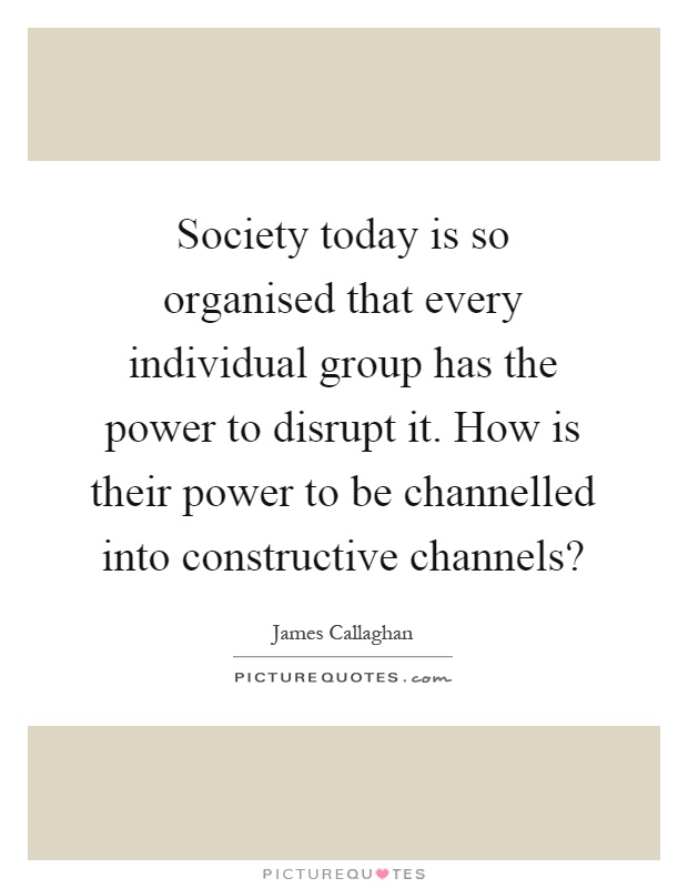 Society today is so organised that every individual group has the power to disrupt it. How is their power to be channelled into constructive channels? Picture Quote #1