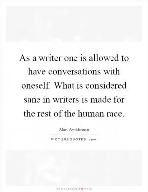 As a writer one is allowed to have conversations with oneself. What is considered sane in writers is made for the rest of the human race Picture Quote #1