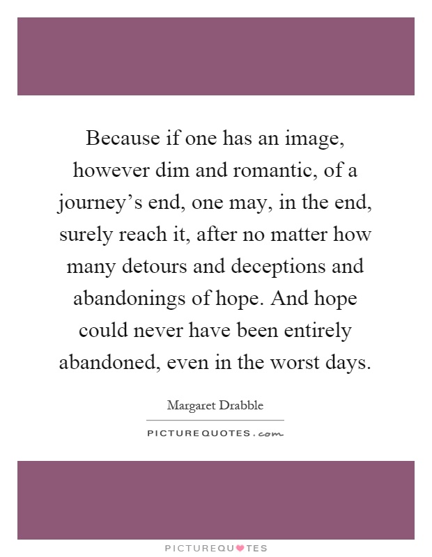 Because if one has an image, however dim and romantic, of a journey's end, one may, in the end, surely reach it, after no matter how many detours and deceptions and abandonings of hope. And hope could never have been entirely abandoned, even in the worst days Picture Quote #1