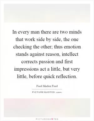 In every man there are two minds that work side by side, the one checking the other; thus emotion stands against reason, intellect corrects passion and first impressions act a little, but very little, before quick reflection Picture Quote #1