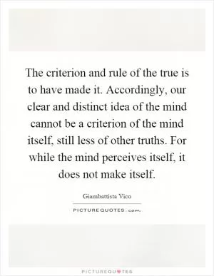 The criterion and rule of the true is to have made it. Accordingly, our clear and distinct idea of the mind cannot be a criterion of the mind itself, still less of other truths. For while the mind perceives itself, it does not make itself Picture Quote #1