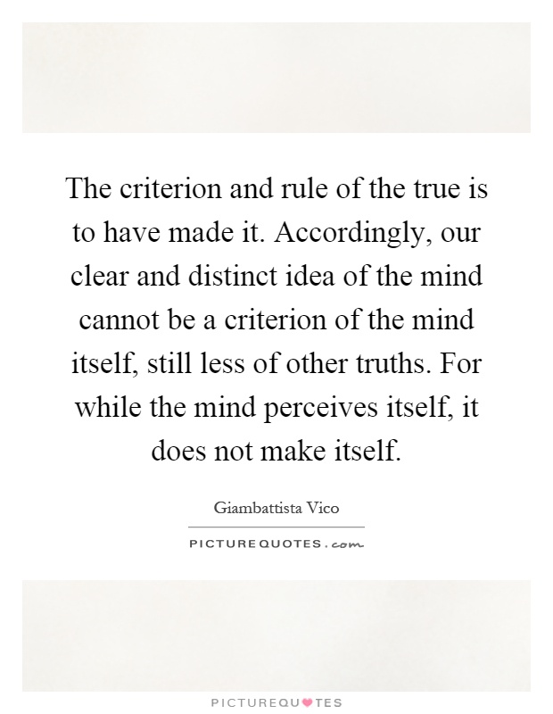 The criterion and rule of the true is to have made it. Accordingly, our clear and distinct idea of the mind cannot be a criterion of the mind itself, still less of other truths. For while the mind perceives itself, it does not make itself Picture Quote #1