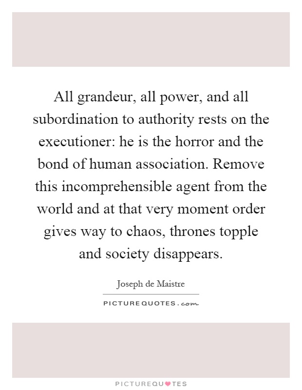 All grandeur, all power, and all subordination to authority rests on the executioner: he is the horror and the bond of human association. Remove this incomprehensible agent from the world and at that very moment order gives way to chaos, thrones topple and society disappears Picture Quote #1