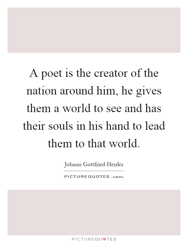 A poet is the creator of the nation around him, he gives them a world to see and has their souls in his hand to lead them to that world Picture Quote #1