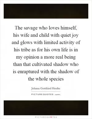 The savage who loves himself, his wife and child with quiet joy and glows with limited activity of his tribe as for his own life is in my opinion a more real being than that cultivated shadow who is enraptured with the shadow of the whole species Picture Quote #1