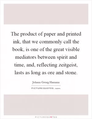 The product of paper and printed ink, that we commonly call the book, is one of the great visible mediators between spirit and time, and, reflecting zeitgeist, lasts as long as ore and stone Picture Quote #1