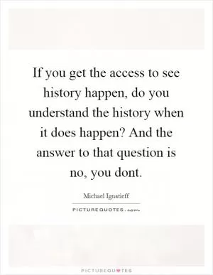 If you get the access to see history happen, do you understand the history when it does happen? And the answer to that question is no, you dont Picture Quote #1