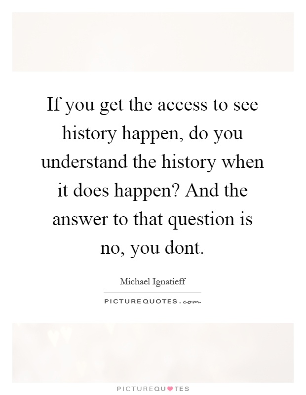 If you get the access to see history happen, do you understand the history when it does happen? And the answer to that question is no, you dont Picture Quote #1