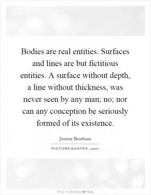 Bodies are real entities. Surfaces and lines are but fictitious entities. A surface without depth, a line without thickness, was never seen by any man; no; nor can any conception be seriously formed of its existence Picture Quote #1