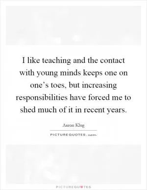I like teaching and the contact with young minds keeps one on one’s toes, but increasing responsibilities have forced me to shed much of it in recent years Picture Quote #1