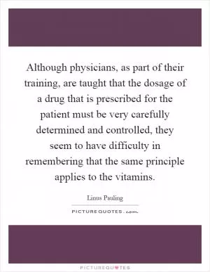 Although physicians, as part of their training, are taught that the dosage of a drug that is prescribed for the patient must be very carefully determined and controlled, they seem to have difficulty in remembering that the same principle applies to the vitamins Picture Quote #1