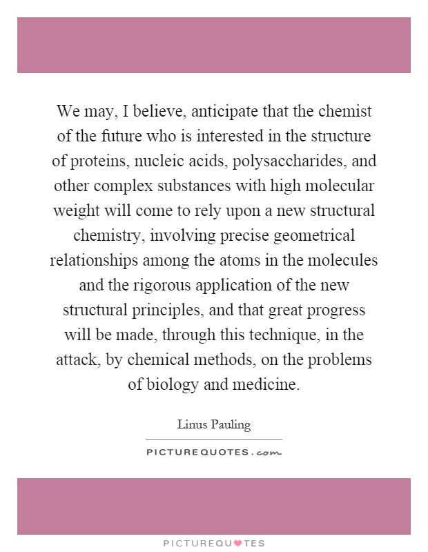 We may, I believe, anticipate that the chemist of the future who is interested in the structure of proteins, nucleic acids, polysaccharides, and other complex substances with high molecular weight will come to rely upon a new structural chemistry, involving precise geometrical relationships among the atoms in the molecules and the rigorous application of the new structural principles, and that great progress will be made, through this technique, in the attack, by chemical methods, on the problems of biology and medicine Picture Quote #1