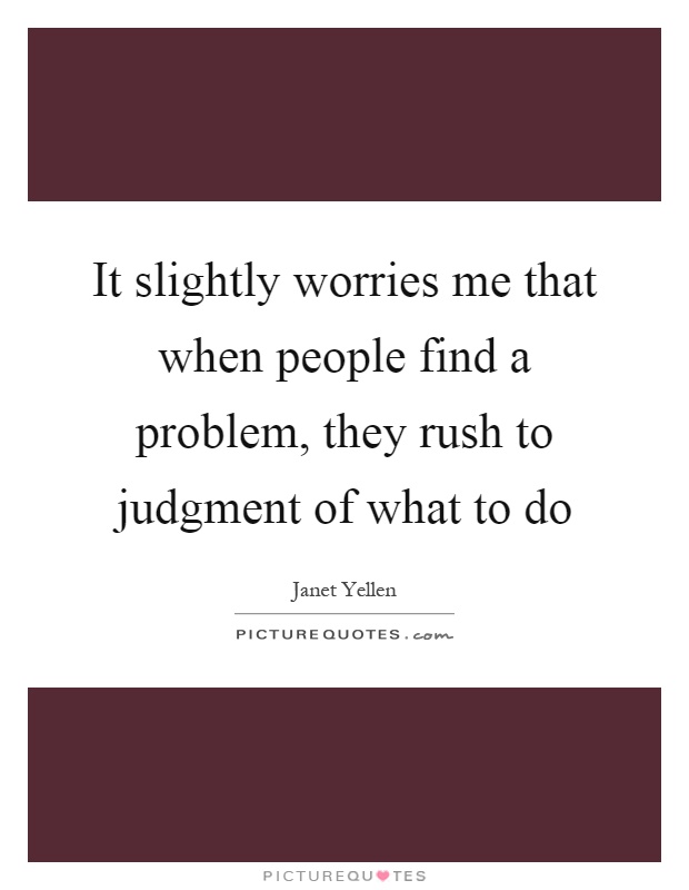 It slightly worries me that when people find a problem, they rush to judgment of what to do Picture Quote #1