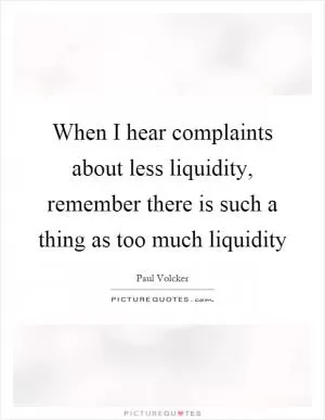 When I hear complaints about less liquidity, remember there is such a thing as too much liquidity Picture Quote #1