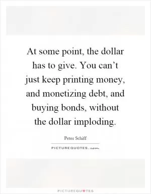 At some point, the dollar has to give. You can’t just keep printing money, and monetizing debt, and buying bonds, without the dollar imploding Picture Quote #1
