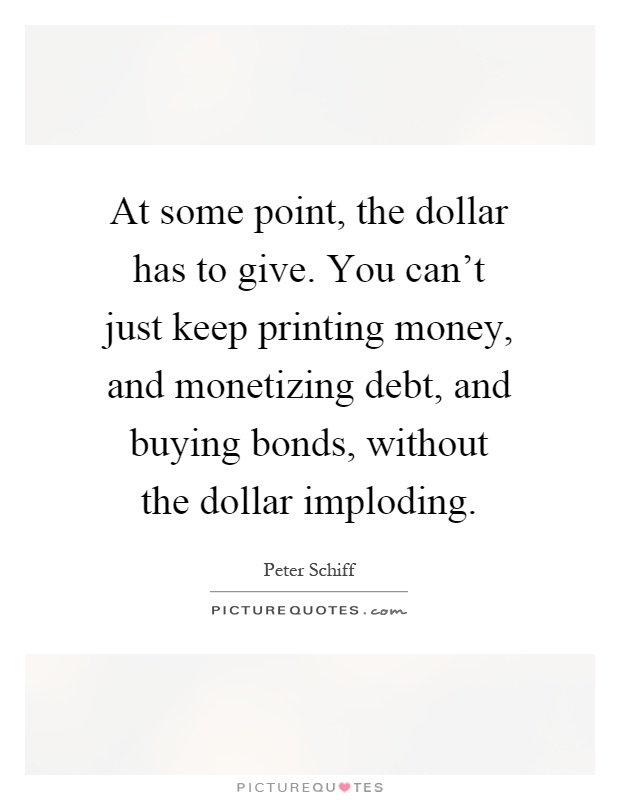 At some point, the dollar has to give. You can't just keep printing money, and monetizing debt, and buying bonds, without the dollar imploding Picture Quote #1