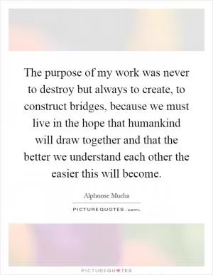 The purpose of my work was never to destroy but always to create, to construct bridges, because we must live in the hope that humankind will draw together and that the better we understand each other the easier this will become Picture Quote #1