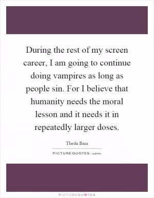 During the rest of my screen career, I am going to continue doing vampires as long as people sin. For I believe that humanity needs the moral lesson and it needs it in repeatedly larger doses Picture Quote #1