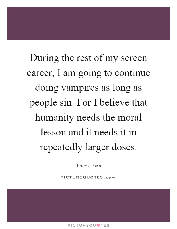 During the rest of my screen career, I am going to continue doing vampires as long as people sin. For I believe that humanity needs the moral lesson and it needs it in repeatedly larger doses Picture Quote #1