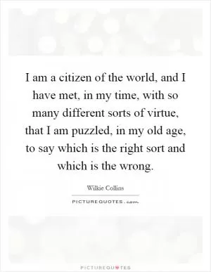 I am a citizen of the world, and I have met, in my time, with so many different sorts of virtue, that I am puzzled, in my old age, to say which is the right sort and which is the wrong Picture Quote #1