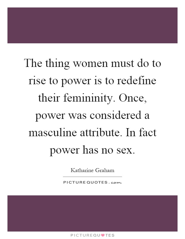 The thing women must do to rise to power is to redefine their femininity. Once, power was considered a masculine attribute. In fact power has no sex Picture Quote #1