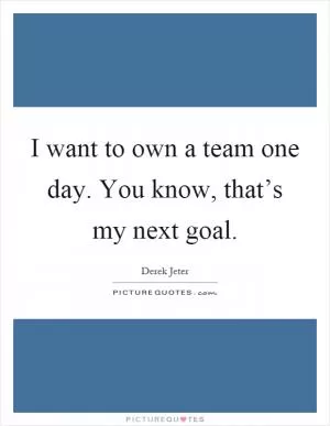 I want to own a team one day. You know, that’s my next goal Picture Quote #1