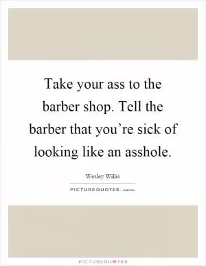 Take your ass to the barber shop. Tell the barber that you’re sick of looking like an asshole Picture Quote #1
