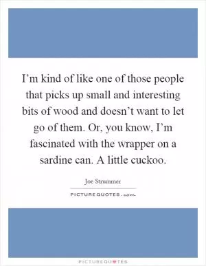 I’m kind of like one of those people that picks up small and interesting bits of wood and doesn’t want to let go of them. Or, you know, I’m fascinated with the wrapper on a sardine can. A little cuckoo Picture Quote #1