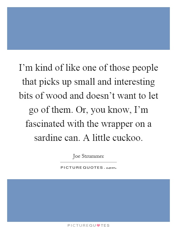 I'm kind of like one of those people that picks up small and interesting bits of wood and doesn't want to let go of them. Or, you know, I'm fascinated with the wrapper on a sardine can. A little cuckoo Picture Quote #1