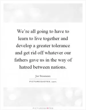 We’re all going to have to learn to live together and develop a greater tolerance and get rid off whatever our fathers gave us in the way of hatred between nations Picture Quote #1