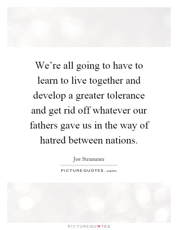 We're all going to have to learn to live together and develop a greater tolerance and get rid off whatever our fathers gave us in the way of hatred between nations Picture Quote #1