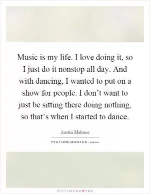 Music is my life. I love doing it, so I just do it nonstop all day. And with dancing, I wanted to put on a show for people. I don’t want to just be sitting there doing nothing, so that’s when I started to dance Picture Quote #1