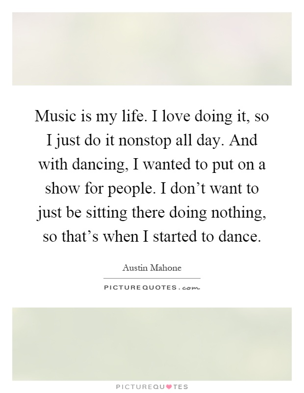 Music is my life. I love doing it, so I just do it nonstop all day. And with dancing, I wanted to put on a show for people. I don't want to just be sitting there doing nothing, so that's when I started to dance Picture Quote #1