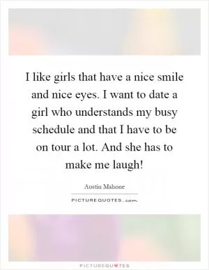 I like girls that have a nice smile and nice eyes. I want to date a girl who understands my busy schedule and that I have to be on tour a lot. And she has to make me laugh! Picture Quote #1