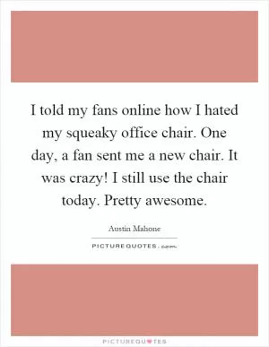 I told my fans online how I hated my squeaky office chair. One day, a fan sent me a new chair. It was crazy! I still use the chair today. Pretty awesome Picture Quote #1