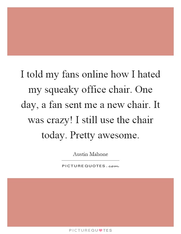 I told my fans online how I hated my squeaky office chair. One day, a fan sent me a new chair. It was crazy! I still use the chair today. Pretty awesome Picture Quote #1