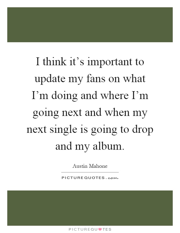 I think it's important to update my fans on what I'm doing and where I'm going next and when my next single is going to drop and my album Picture Quote #1