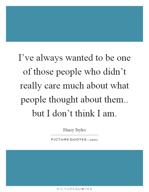 I've always wanted to be one of those people who didn't really care much about what people thought about them.. but I don't think I am Picture Quote #1
