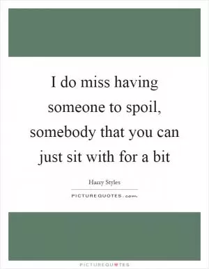 I do miss having someone to spoil, somebody that you can just sit with for a bit Picture Quote #1