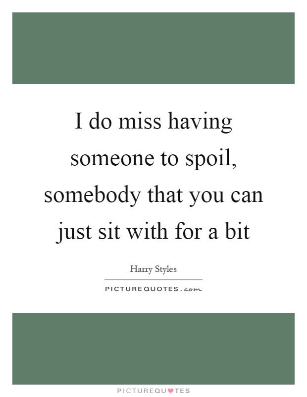 I do miss having someone to spoil, somebody that you can just sit with for a bit Picture Quote #1