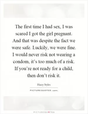 The first time I had sex, I was scared I got the girl pregnant. And that was despite the fact we were safe. Luckily, we were fine. I would never risk not wearing a condom, it’s too much of a risk. If you’re not ready for a child, then don’t risk it Picture Quote #1