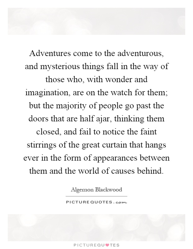 Adventures come to the adventurous, and mysterious things fall in the way of those who, with wonder and imagination, are on the watch for them; but the majority of people go past the doors that are half ajar, thinking them closed, and fail to notice the faint stirrings of the great curtain that hangs ever in the form of appearances between them and the world of causes behind Picture Quote #1