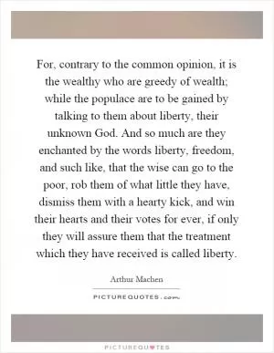 For, contrary to the common opinion, it is the wealthy who are greedy of wealth; while the populace are to be gained by talking to them about liberty, their unknown God. And so much are they enchanted by the words liberty, freedom, and such like, that the wise can go to the poor, rob them of what little they have, dismiss them with a hearty kick, and win their hearts and their votes for ever, if only they will assure them that the treatment which they have received is called liberty Picture Quote #1