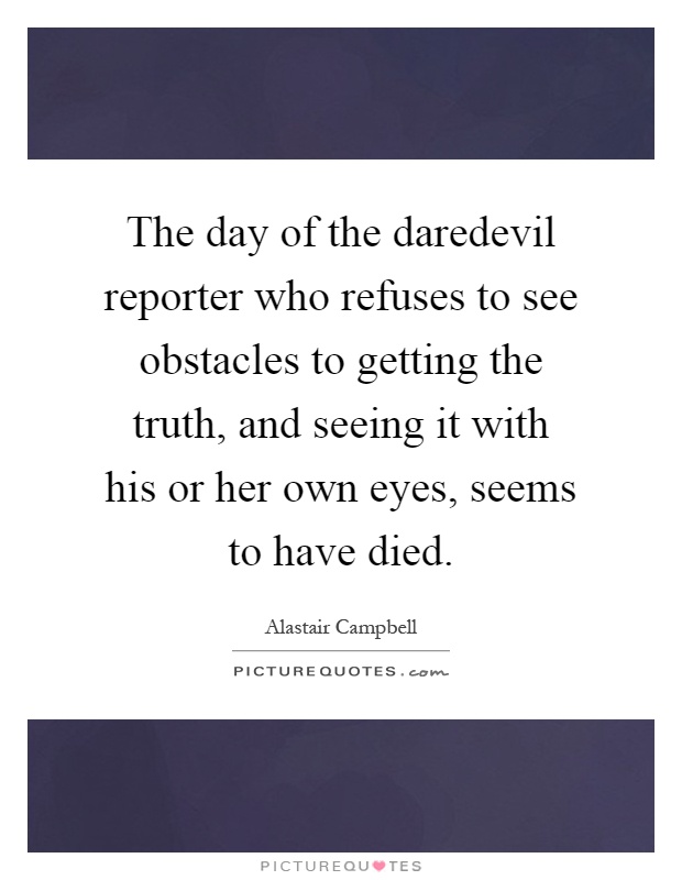 The day of the daredevil reporter who refuses to see obstacles to getting the truth, and seeing it with his or her own eyes, seems to have died Picture Quote #1